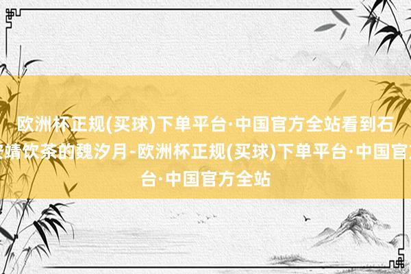 欧洲杯正规(买球)下单平台·中国官方全站看到石桌前安靖饮茶的魏汐月-欧洲杯正规(买球)下单平台·中国官方全站