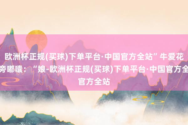 欧洲杯正规(买球)下单平台·中国官方全站”牛爱花在旁嘟囔：“娘-欧洲杯正规(买球)下单平台·中国官方全站