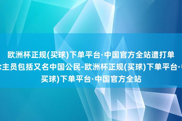 欧洲杯正规(买球)下单平台·中国官方全站遭打单牵累的东说念主员包括又名中国公民-欧洲杯正规(买球)下单平台·中国官方全站