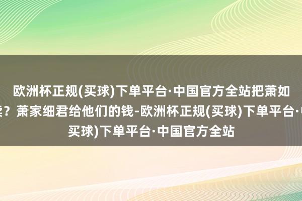 欧洲杯正规(买球)下单平台·中国官方全站把萧如玉当成商买卖？萧家细君给他们的钱-欧洲杯正规(买球)下单平台·中国官方全站