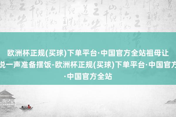 欧洲杯正规(买球)下单平台·中国官方全站祖母让我来说一声准备摆饭-欧洲杯正规(买球)下单平台·中国官方全站