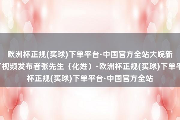 欧洲杯正规(买球)下单平台·中国官方全站大皖新闻记者就此掂量了视频发布者张先生（化姓）-欧洲杯正规(买球)下单平台·中国官方全站