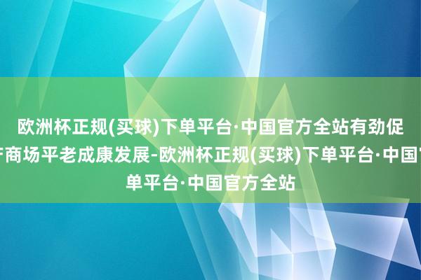 欧洲杯正规(买球)下单平台·中国官方全站有劲促进房地产商场平老成康发展-欧洲杯正规(买球)下单平台·中国官方全站