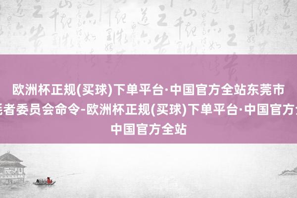 欧洲杯正规(买球)下单平台·中国官方全站东莞市虚耗者委员会命令-欧洲杯正规(买球)下单平台·中国官方全站