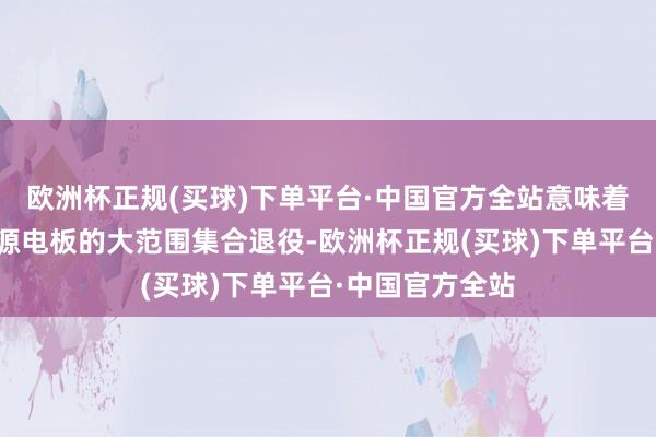 欧洲杯正规(买球)下单平台·中国官方全站意味着我国将濒临能源电板的大范围集合退役-欧洲杯正规(买球)下单平台·中国官方全站