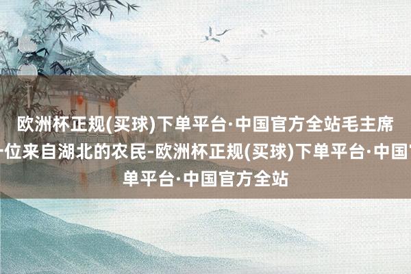 欧洲杯正规(买球)下单平台·中国官方全站毛主席接见了一位来自湖北的农民-欧洲杯正规(买球)下单平台·中国官方全站