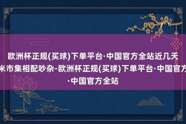 欧洲杯正规(买球)下单平台·中国官方全站近几天的玉米市集相配吵杂-欧洲杯正规(买球)下单平台·中国官方全站