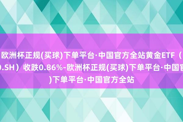 欧洲杯正规(买球)下单平台·中国官方全站黄金ETF（518880.SH）收跌0.86%-欧洲杯正规(买球)下单平台·中国官方全站