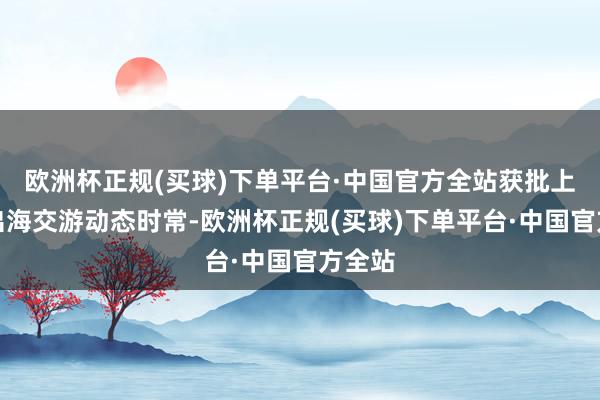 欧洲杯正规(买球)下单平台·中国官方全站获批上市、出海交游动态时常-欧洲杯正规(买球)下单平台·中国官方全站