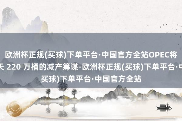 欧洲杯正规(买球)下单平台·中国官方全站OPEC将镇静消除每天 220 万桶的减产筹谋-欧洲杯正规(买球)下单平台·中国官方全站