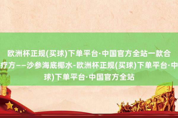 欧洲杯正规(买球)下单平台·中国官方全站一款合适的养生食疗方——沙参海底椰水-欧洲杯正规(买球)下单平台·中国官方全站