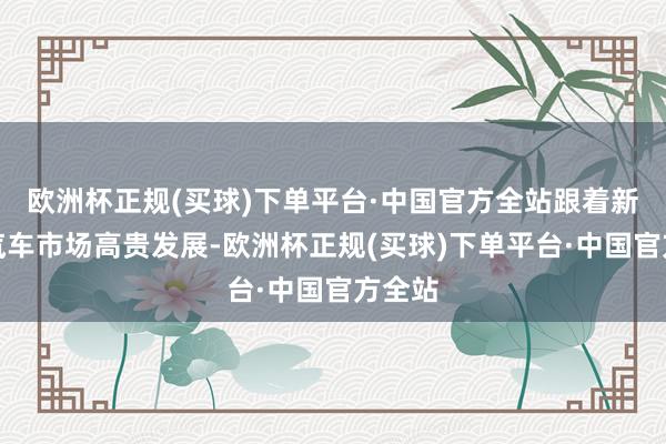 欧洲杯正规(买球)下单平台·中国官方全站跟着新动力汽车市场高贵发展-欧洲杯正规(买球)下单平台·中国官方全站