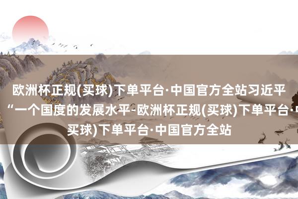 欧洲杯正规(买球)下单平台·中国官方全站习近平总通知指出：“一个国度的发展水平-欧洲杯正规(买球)下单平台·中国官方全站