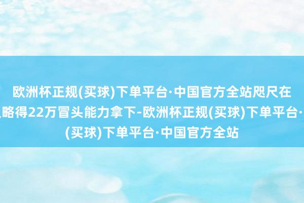 欧洲杯正规(买球)下单平台·中国官方全站咫尺在全新本日卡粗略得22万冒头能力拿下-欧洲杯正规(买球)下单平台·中国官方全站