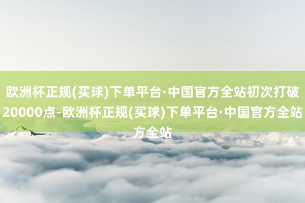 欧洲杯正规(买球)下单平台·中国官方全站初次打破20000点-欧洲杯正规(买球)下单平台·中国官方全站