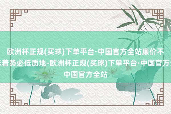 欧洲杯正规(买球)下单平台·中国官方全站廉价不虞味着势必低质地-欧洲杯正规(买球)下单平台·中国官方全站