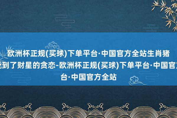 欧洲杯正规(买球)下单平台·中国官方全站生肖猪相似受到了财星的贪恋-欧洲杯正规(买球)下单平台·中国官方全站