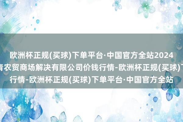 欧洲杯正规(买球)下单平台·中国官方全站2024年12月25日湖北四季青农贸商场解决有限公司价钱行情-欧洲杯正规(买球)下单平台·中国官方全站