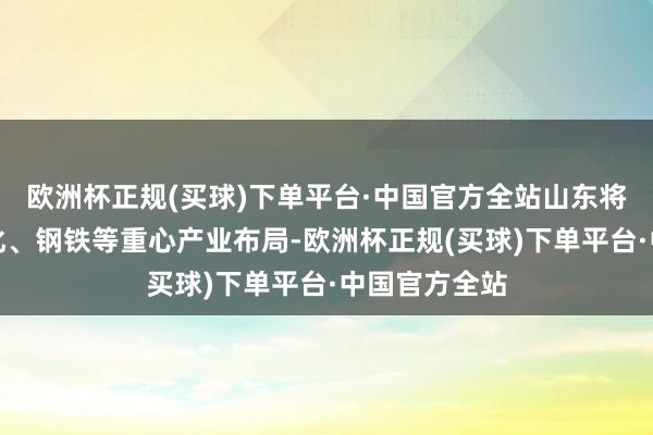 欧洲杯正规(买球)下单平台·中国官方全站山东将不竭优化石化、钢铁等重心产业布局-欧洲杯正规(买球)下单平台·中国官方全站