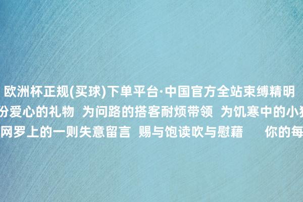 欧洲杯正规(买球)下单平台·中国官方全站束缚精明  岁末之际  沿路传递一份爱心的礼物  为问路的搭客耐烦带领  为饥寒中的小猫寻找家园  或是对网罗上的一则失意留言  赐与饱读吹与慰藉      你的每一份怜惜  皆可能成为他东谈主  心灵深处枯鱼之肆的力量  在匡助他东谈主的经由中  你也会得益满满的幸福感和树立感  这份来自内心的轻柔  将陪同你渡过整个冬天  回望往日的一年  你一定履历了