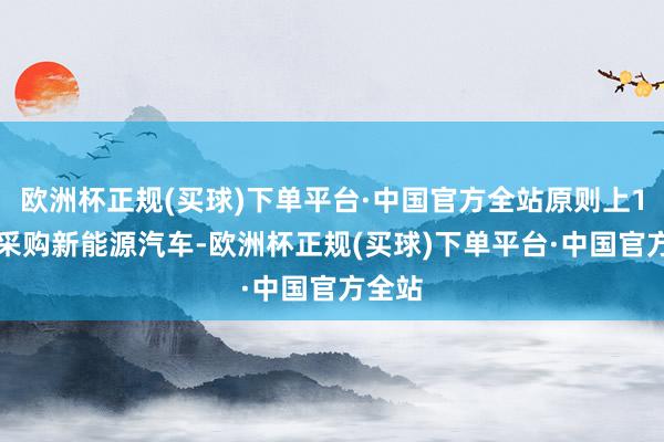 欧洲杯正规(买球)下单平台·中国官方全站原则上100%采购新能源汽车-欧洲杯正规(买球)下单平台·中国官方全站