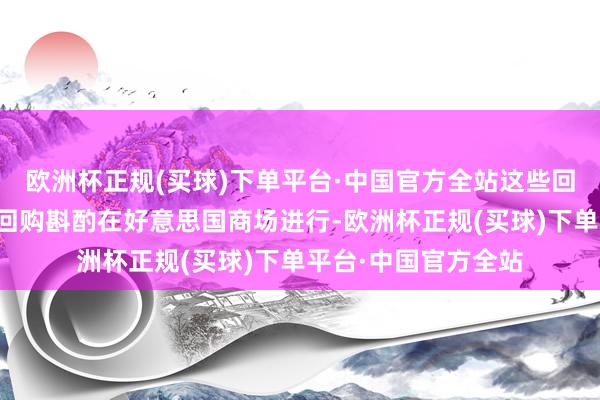 欧洲杯正规(买球)下单平台·中国官方全站这些回购凭据集团的股份回购斟酌在好意思国商场进行-欧洲杯正规(买球)下单平台·中国官方全站