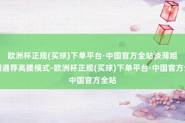 欧洲杯正规(买球)下单平台·中国官方全站淡薄姐妹们遴荐高腰模式-欧洲杯正规(买球)下单平台·中国官方全站