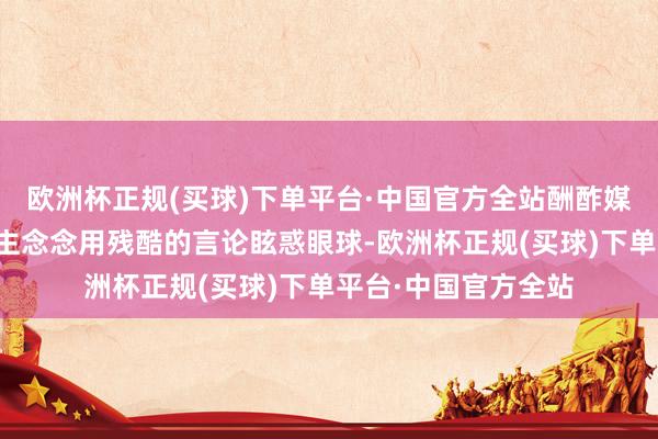 欧洲杯正规(买球)下单平台·中国官方全站酬酢媒体上有许多东说念主念念用残酷的言论眩惑眼球-欧洲杯正规(买球)下单平台·中国官方全站