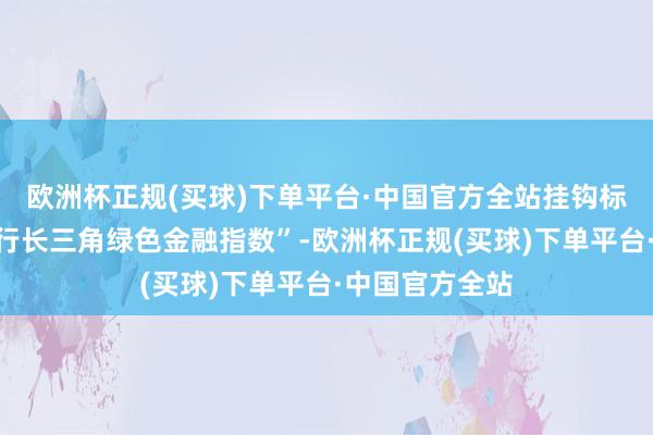 欧洲杯正规(买球)下单平台·中国官方全站挂钩标的为“江南银行长三角绿色金融指数”-欧洲杯正规(买球)下单平台·中国官方全站