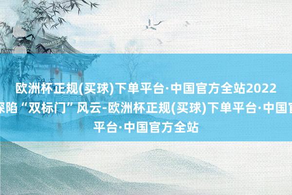 欧洲杯正规(买球)下单平台·中国官方全站2022年更是深陷“双标门”风云-欧洲杯正规(买球)下单平台·中国官方全站