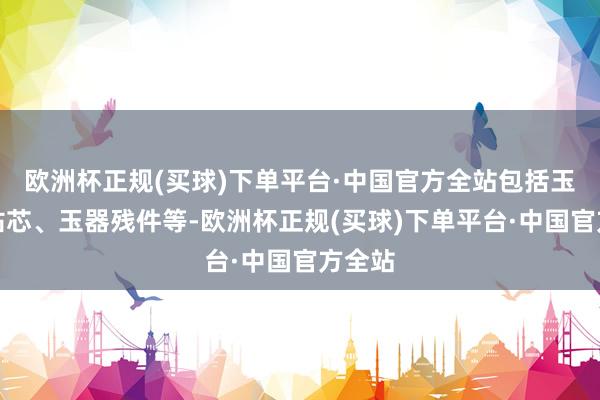 欧洲杯正规(买球)下单平台·中国官方全站包括玉料、钻芯、玉器残件等-欧洲杯正规(买球)下单平台·中国官方全站